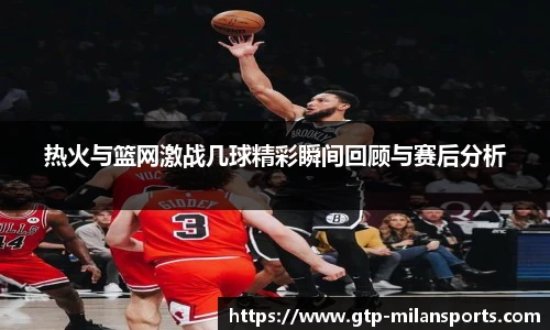 热火与篮网激战几球精彩瞬间回顾与赛后分析